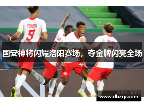 国安神将闪耀洛阳赛场,夺金牌闪亮全场